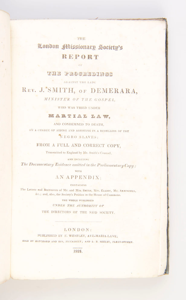 The London Missionary Society's Report of the Proceedings against the late Rev. J. Smith of Demerara, Minister of the Gospel, who was tried under Martial Law, and condemned to Death on a Charge of aiding and assisting in a Rebellion of the Negro Slaves: