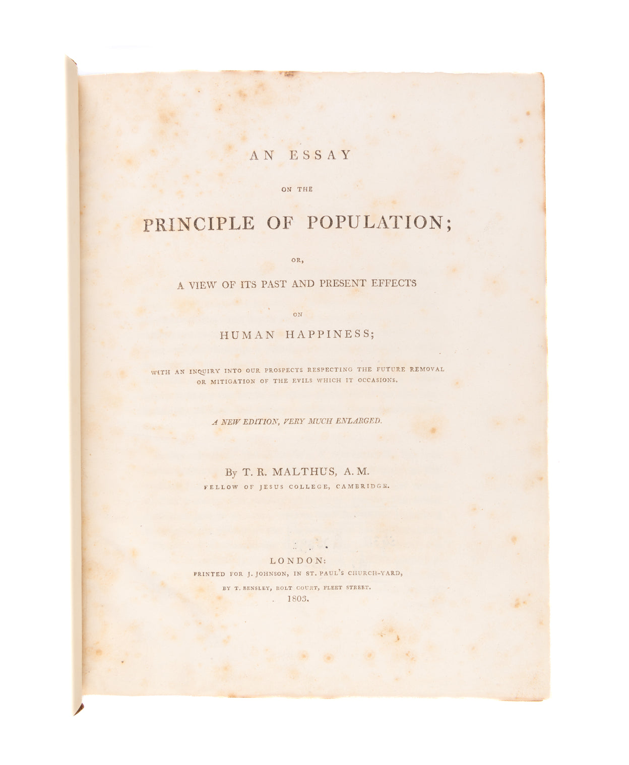 An Essay on the Principle of Population; or, A View of its Past and Present Effects on Human Happiness; with an Inquiry into our Prospects Respecting the Future Removal or Mitigation of the Evils which it Occasions. A New Edition, Very Much Enlarged.